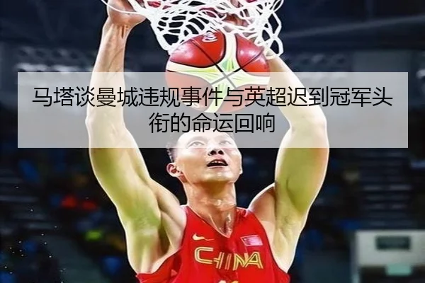 马塔谈曼城违规事件与英超迟到冠军头衔的命运回响