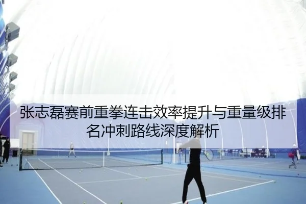 张志磊赛前重拳连击效率提升与重量级排名冲刺路线深度解析